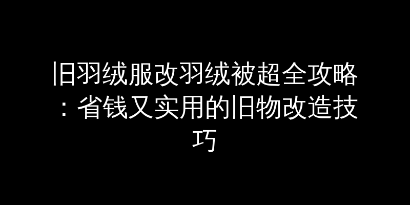 旧羽绒服改羽绒被超全攻略：省钱又实用的旧物改造技巧
