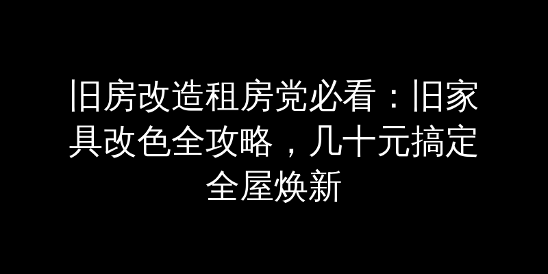 旧房改造租房党必看：旧家具改色全攻略，几十元搞定全屋焕新