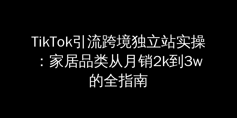 TikTok引流跨境独立站实操：家居品类从月销2k到3w的全指南