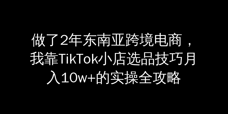 做了2年东南亚跨境电商，我靠TikTok小店选品技巧月入10w+的实操全攻略