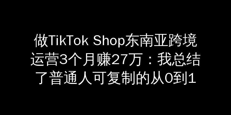 做TikTok Shop东南亚跨境运营3个月赚27万：我总结了普通人可复制的从0到1爆单方法