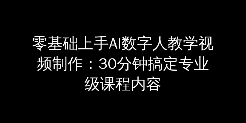 零基础上手AI数字人教学视频制作：30分钟搞定专业级课程内容