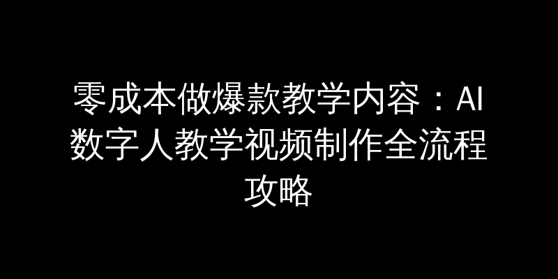 零成本做爆款教学内容：AI数字人教学视频制作全流程攻略