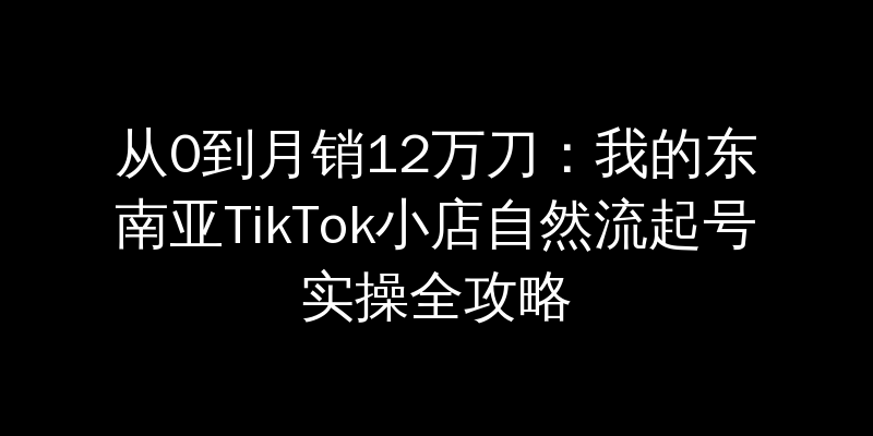 从0到月销12万刀：我的东南亚TikTok小店自然流起号实操全攻略