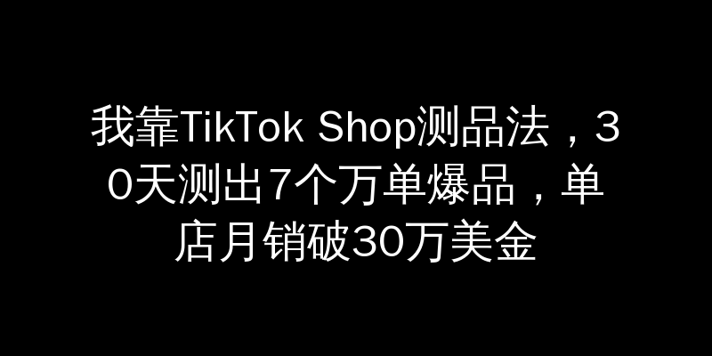 我靠TikTok Shop测品法，30天测出7个万单爆品，单店月销破30万美金