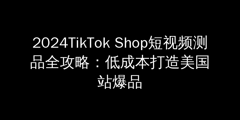 2024TikTok Shop短视频测品全攻略：低成本打造美国站爆品