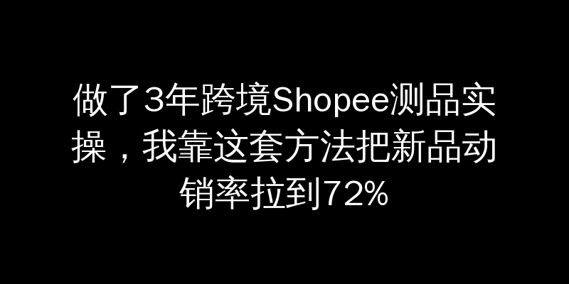 做了3年跨境Shopee测品实操，我靠这套方法把新品动销率拉到72%
