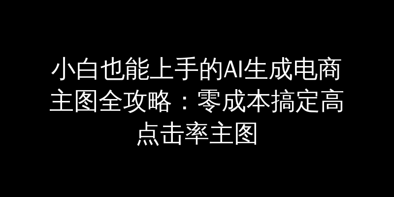 小白也能上手的AI生成电商主图全攻略：零成本搞定高点击率主图