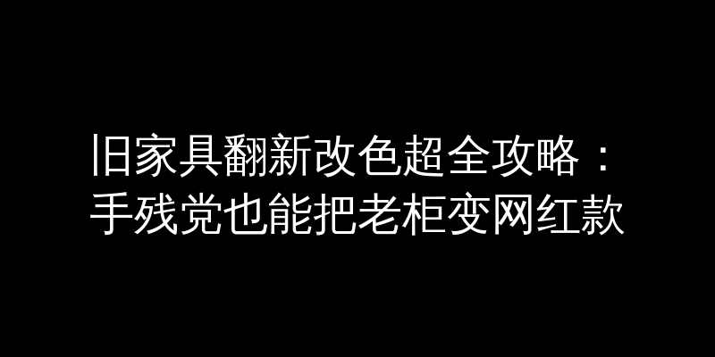 旧家具翻新改色超全攻略：手残党也能把老柜变网红款