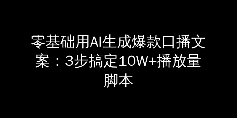 零基础用AI生成爆款口播文案：3步搞定10W+播放量脚本