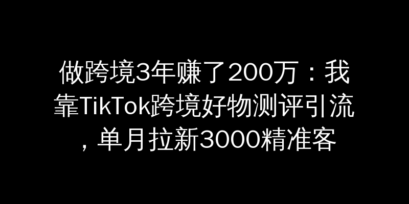 做跨境3年赚了200万：我靠TikTok跨境好物测评引流，单月拉新3000精准客