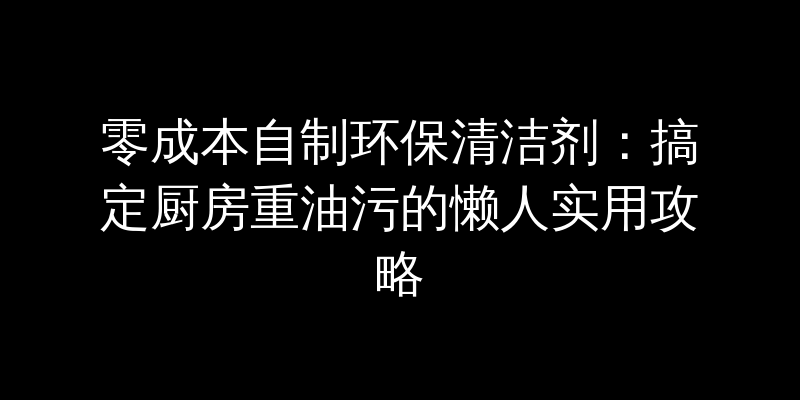 零成本自制环保清洁剂：搞定厨房重油污的懒人实用攻略