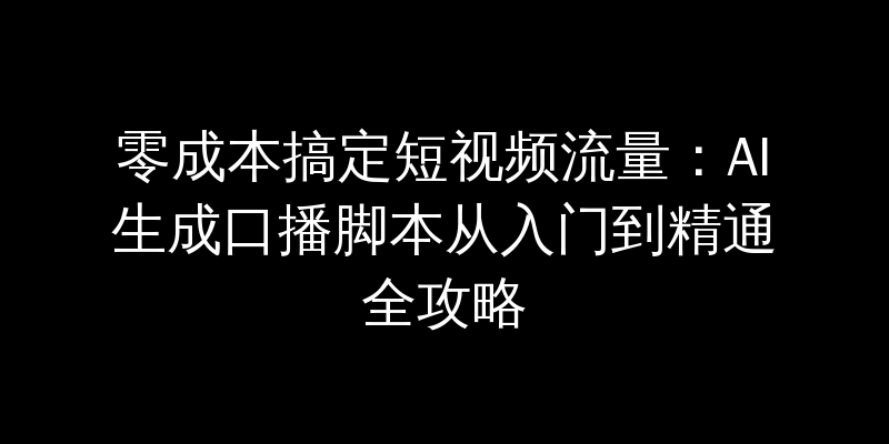 零成本搞定短视频流量：AI生成口播脚本从入门到精通全攻略
