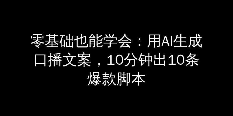 零基础也能学会：用AI生成口播文案，10分钟出10条爆款脚本