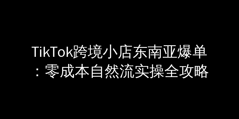 TikTok跨境小店东南亚爆单：零成本自然流实操全攻略