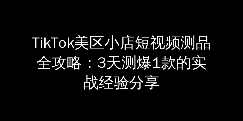 TikTok美区小店短视频测品全攻略：3天测爆1款的实战经验分享