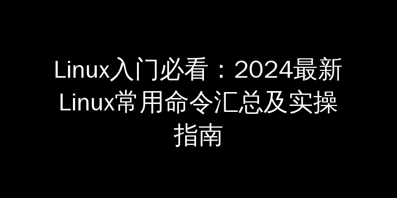 Linux入门必看：2024最新Linux常用命令汇总及实操指南