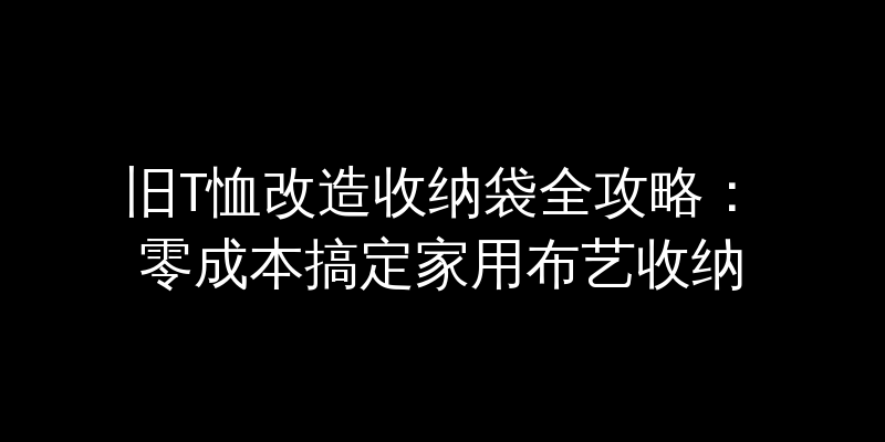 旧T恤改造收纳袋全攻略：零成本搞定家用布艺收纳