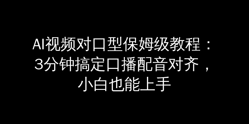 AI视频对口型保姆级教程：3分钟搞定口播配音对齐，小白也能上手