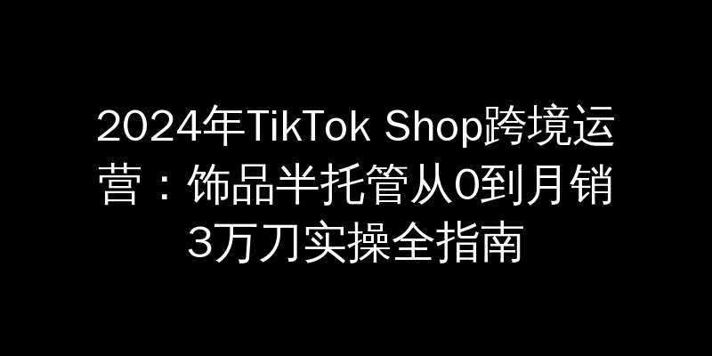 2024年TikTok Shop跨境运营：饰品半托管从0到月销3万刀实操全指南