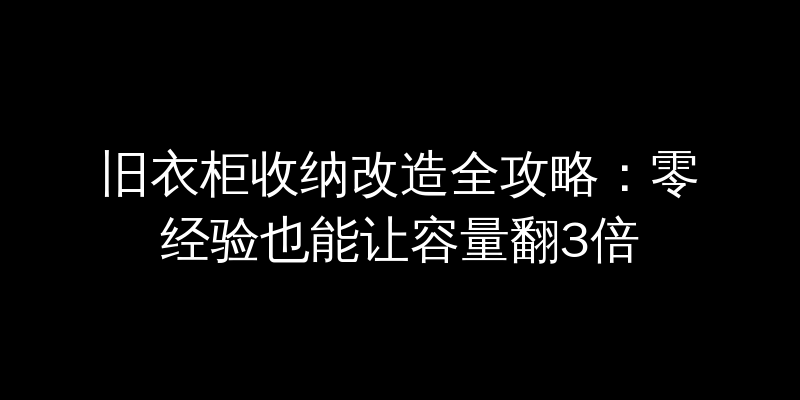 旧衣柜收纳改造全攻略：零经验也能让容量翻3倍