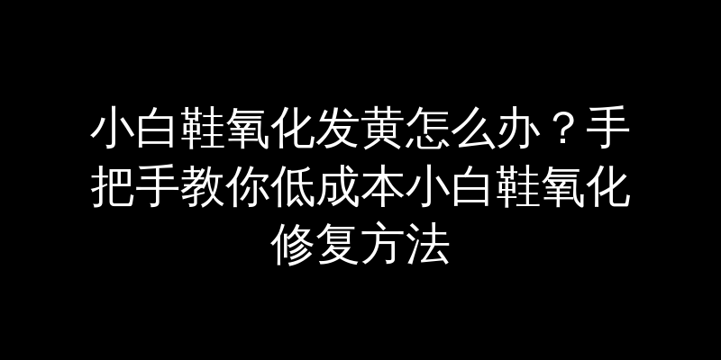 小白鞋氧化发黄怎么办？手把手教你低成本小白鞋氧化修复方法