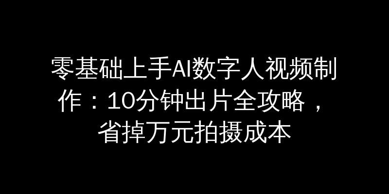 零基础上手AI数字人视频制作：10分钟出片全攻略，省掉万元拍摄成本
