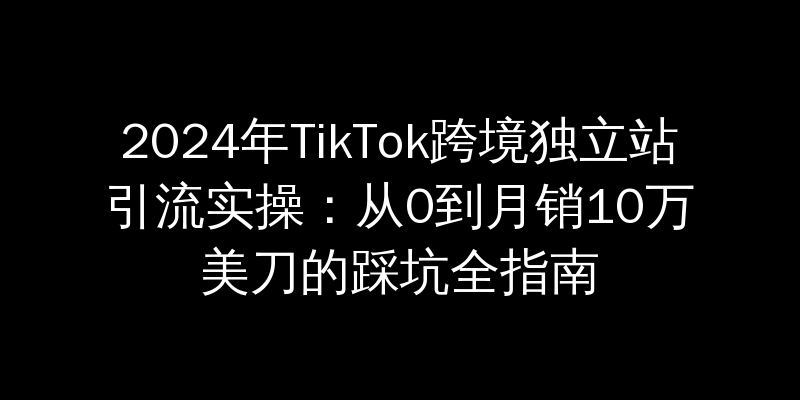 2024年TikTok跨境独立站引流实操：从0到月销10万美刀的踩坑全指南