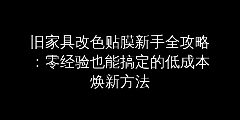 旧家具改色贴膜新手全攻略：零经验也能搞定的低成本焕新方法