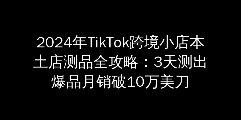 2024年TikTok跨境小店本土店测品全攻略：3天测出爆品月销破10万美刀
