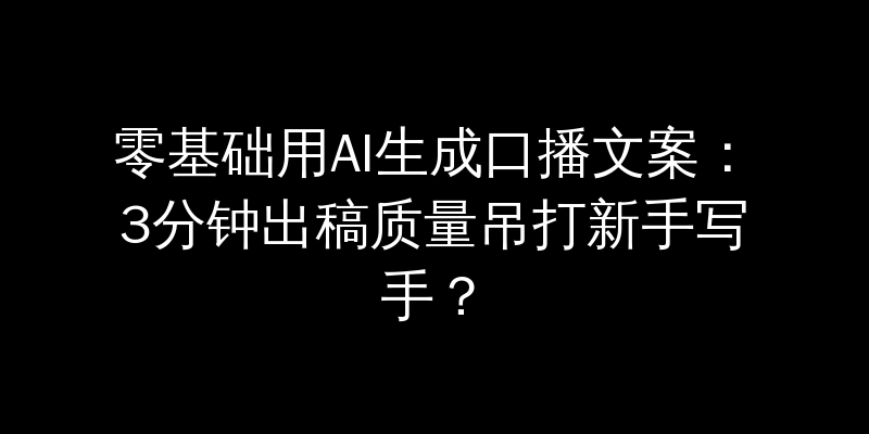 零基础用AI生成口播文案：3分钟出稿质量吊打新手写手？