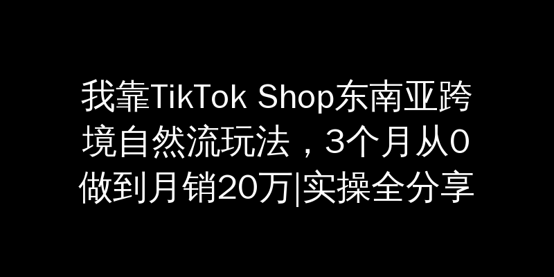 我靠TikTok Shop东南亚跨境自然流玩法，3个月从0做到月销20万|实操全分享