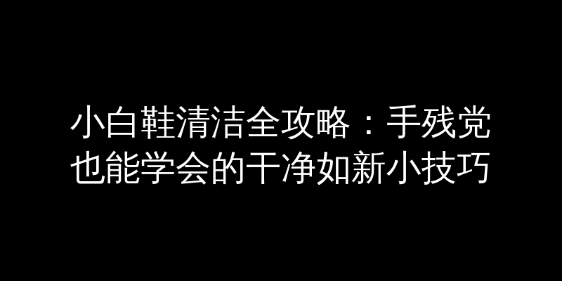小白鞋清洁全攻略：手残党也能学会的干净如新小技巧