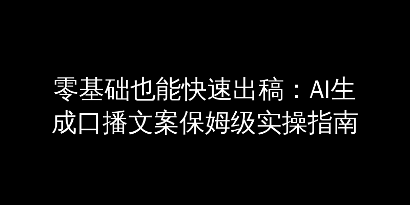 零基础也能快速出稿：AI生成口播文案保姆级实操指南