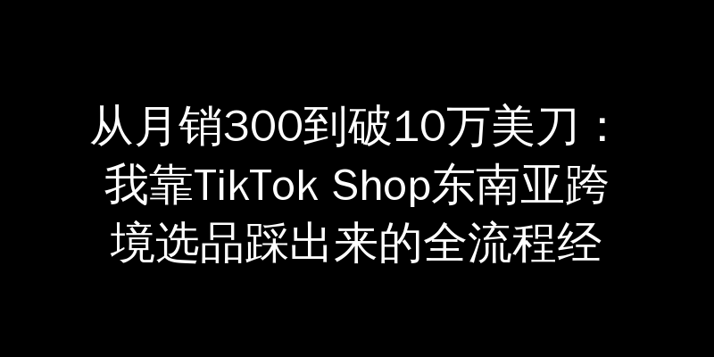 从月销300到破10万美刀：我靠TikTok Shop东南亚跨境选品踩出来的全流程经验