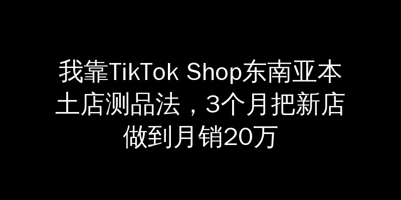 我靠TikTok Shop东南亚本土店测品法，3个月把新店做到月销20万