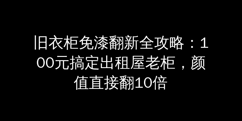 旧衣柜免漆翻新全攻略：100元搞定出租屋老柜，颜值直接翻10倍