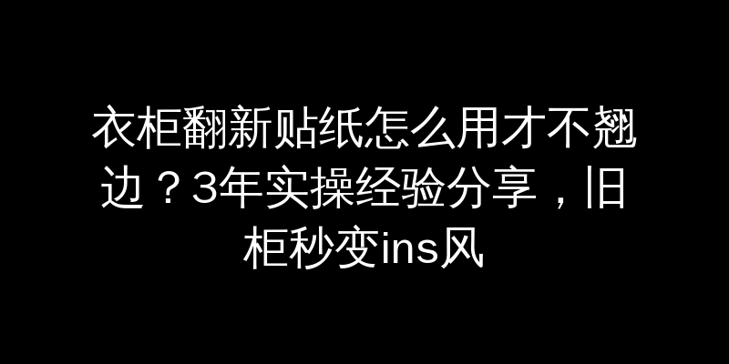 衣柜翻新贴纸怎么用才不翘边？3年实操经验分享，旧柜秒变ins风