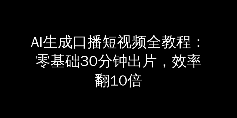 AI生成口播短视频全教程：零基础30分钟出片，效率翻10倍