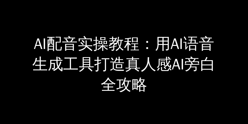 AI配音实操教程：用AI语音生成工具打造真人感AI旁白全攻略