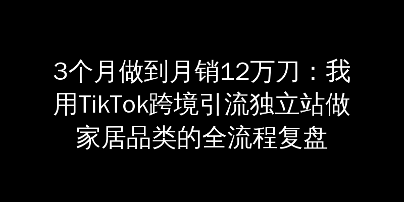 3个月做到月销12万刀：我用TikTok跨境引流独立站做家居品类的全流程复盘