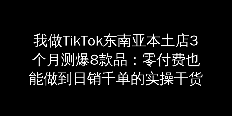 我做TikTok东南亚本土店3个月测爆8款品：零付费也能做到日销千单的实操干货