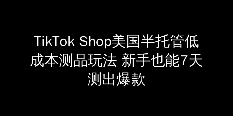 TikTok Shop美国半托管低成本测品玩法 新手也能7天测出爆款