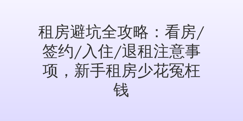 租房避坑全攻略：看房/签约/入住/退租注意事项，新手租房少花冤枉钱