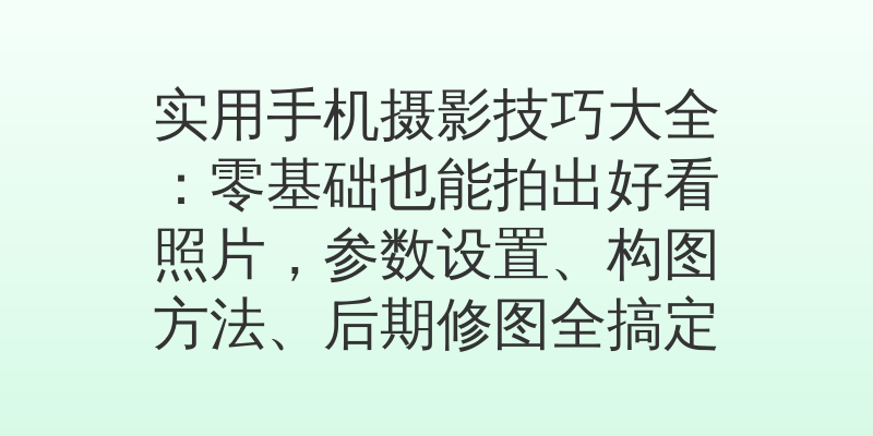 实用手机摄影技巧大全：零基础也能拍出好看照片，参数设置、构图方法、后期修图全搞定