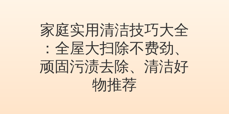 家庭实用清洁技巧大全：全屋大扫除不费劲、顽固污渍去除、清洁好物推荐