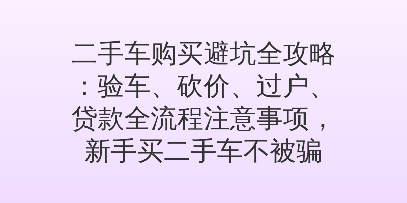 二手车购买避坑全攻略：验车、砍价、过户、贷款全流程注意事项，新手买二手车不被骗