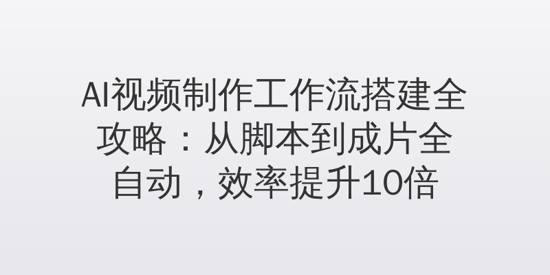 AI视频制作工作流搭建全攻略：从脚本到成片全自动，效率提升10倍