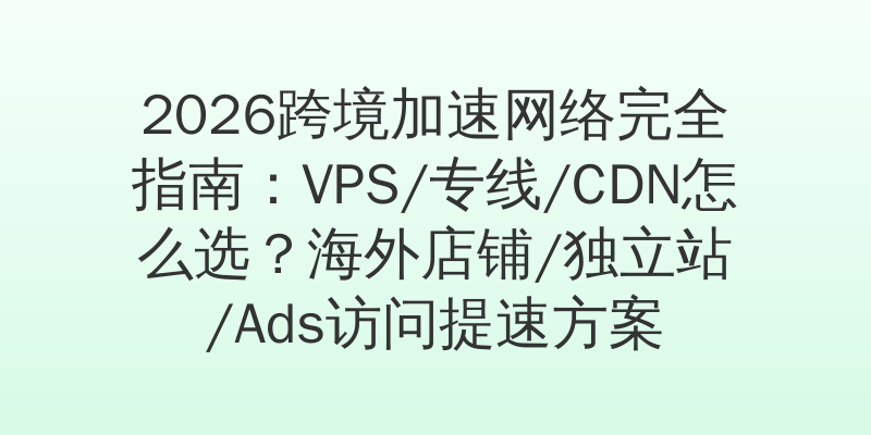2026跨境加速网络完全指南：VPS/专线/CDN怎么选？海外店铺/独立站/Ads访问提速方案