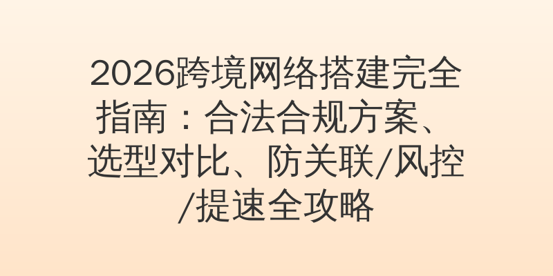 2026跨境网络搭建完全指南：合法合规方案、选型对比、防关联/风控/提速全攻略
